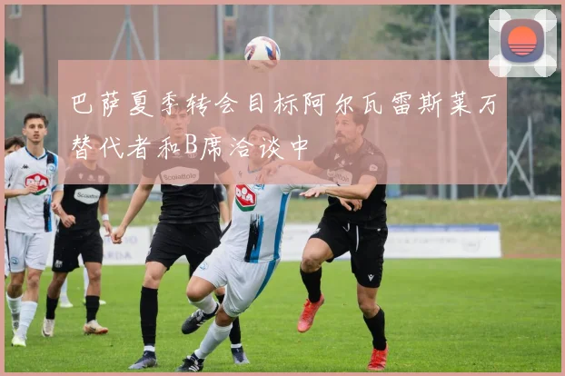 巴萨夏季转会目标阿尔瓦雷斯莱万替代者和B席洽谈中
