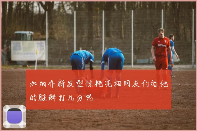 加纳乔新发型惊艳亮相网友们给他的脏辫打几分呢
