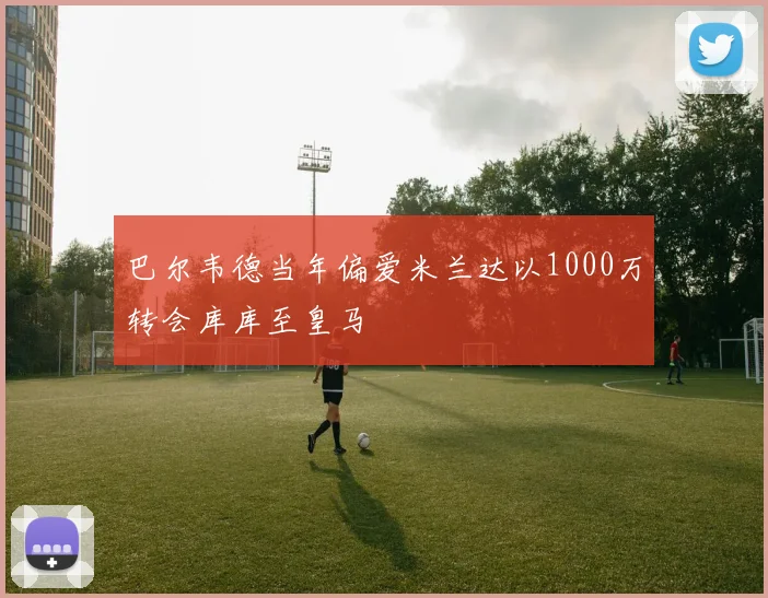 巴尔韦德当年偏爱米兰达以1000万转会库库至皇马