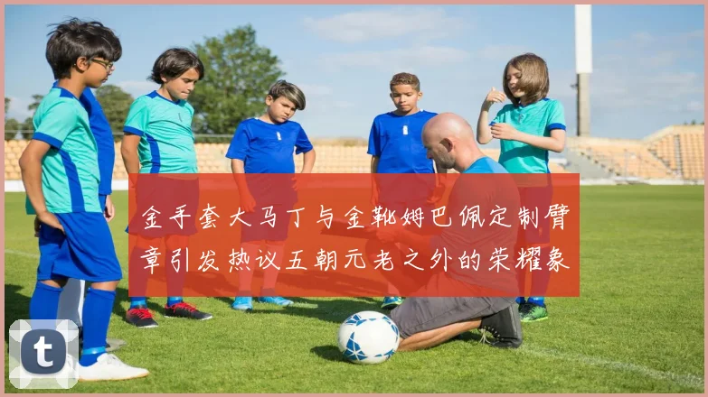 金手套大马丁与金靴姆巴佩定制臂章引发热议五朝元老之外的荣耀象征