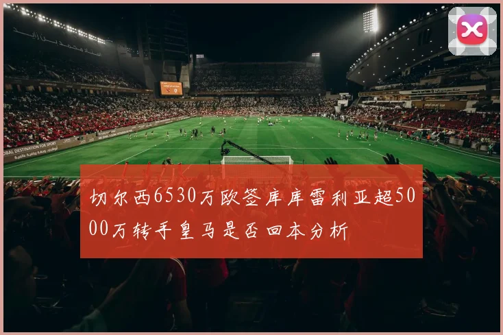 切尔西6530万欧签库库雷利亚超5000万转手皇马是否回本分析