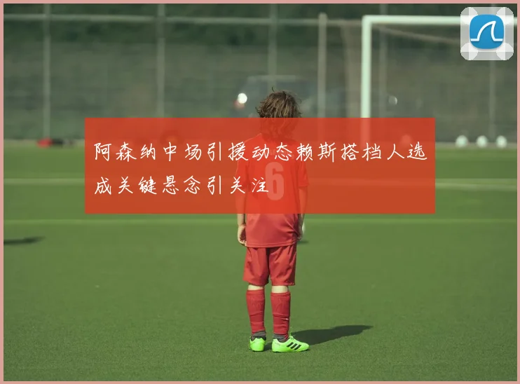 阿森纳中场引援动态赖斯搭档人选成关键悬念引关注
