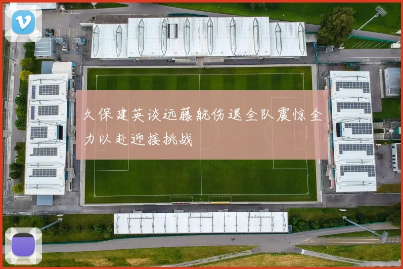 久保建英谈远藤航伤退全队震惊全力以赴迎接挑战