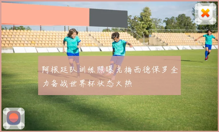 阿根廷队训练照曝光梅西德保罗全力备战世界杯状态火热