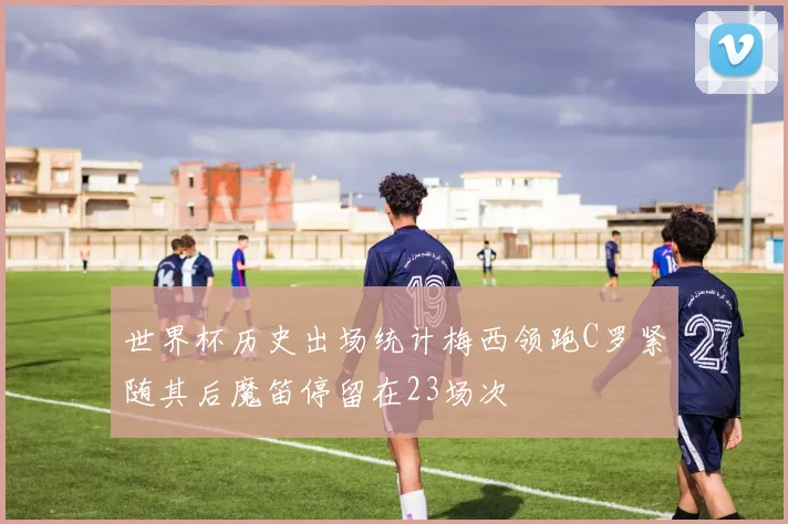 世界杯历史出场统计梅西领跑C罗紧随其后魔笛停留在23场次