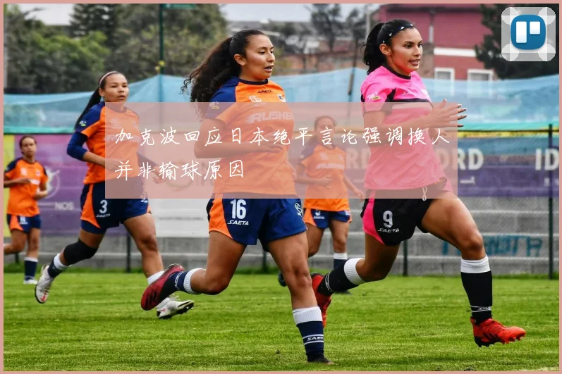 加克波回应日本绝平言论强调换人并非输球原因