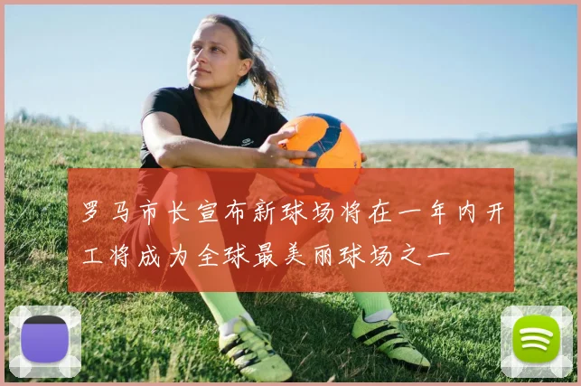 罗马市长宣布新球场将在一年内开工将成为全球最美丽球场之一