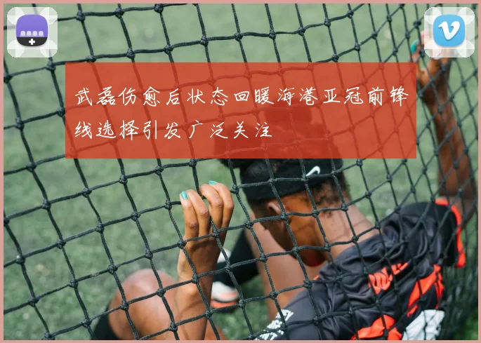 武磊伤愈后状态回暖海港亚冠前锋线选择引发广泛关注