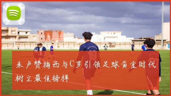 米卢赞梅西与C罗引领足球黄金时代树立最佳榜样