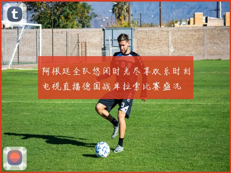 阿根廷全队悠闲时光尽享欢乐时刻电视直播德国战库拉索比赛盛况