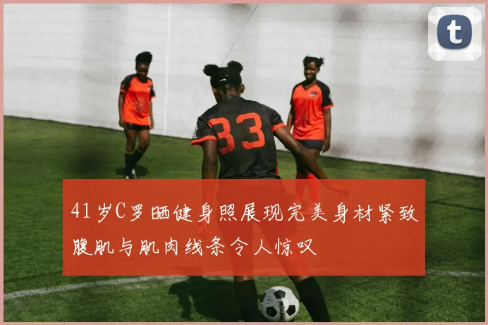 41岁C罗晒健身照展现完美身材紧致腹肌与肌肉线条令人惊叹