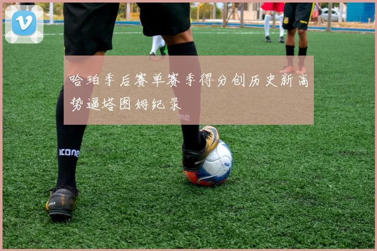哈珀季后赛单赛季得分创历史新高势逼塔图姆纪录