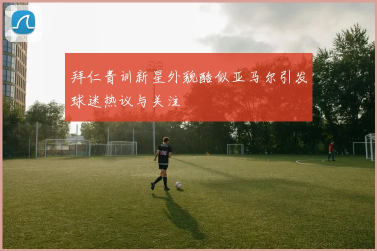 拜仁青训新星外貌酷似亚马尔引发球迷热议与关注