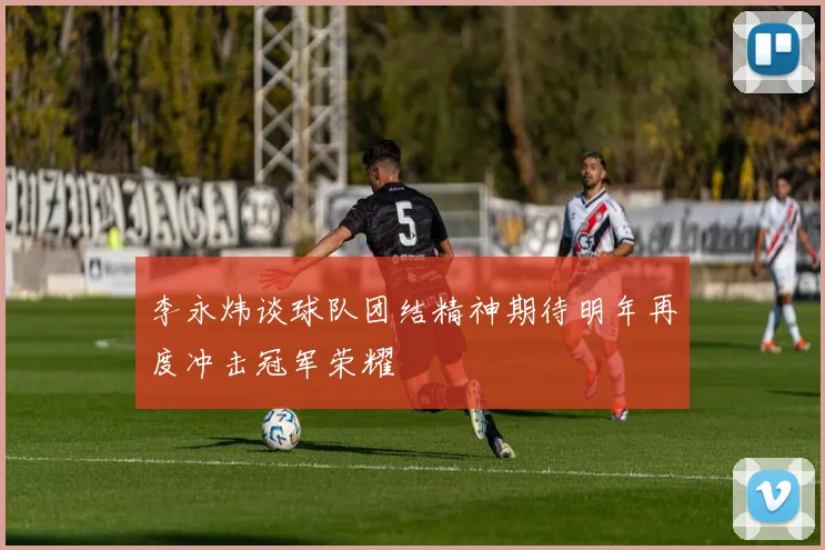 李永炜谈球队团结精神期待明年再度冲击冠军荣耀