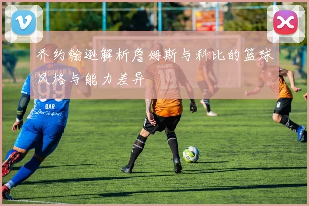 乔约翰逊解析詹姆斯与科比的篮球风格与能力差异
