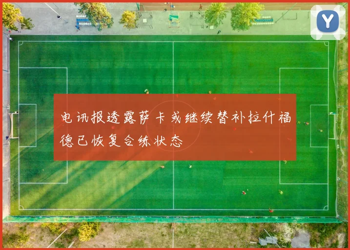 电讯报透露萨卡或继续替补拉什福德已恢复合练状态