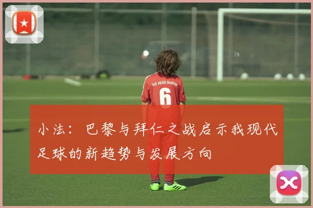小法：巴黎与拜仁之战启示我现代足球的新趋势与发展方向