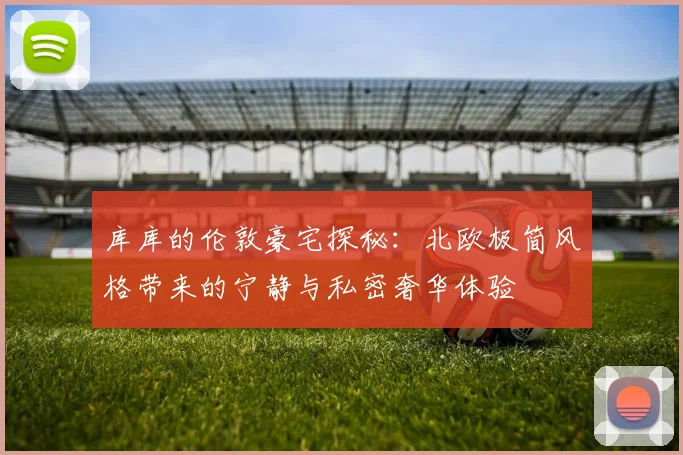 库库的伦敦豪宅探秘：北欧极简风格带来的宁静与私密奢华体验