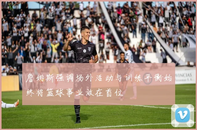 詹姆斯强调场外活动与训练平衡始终将篮球事业放在首位