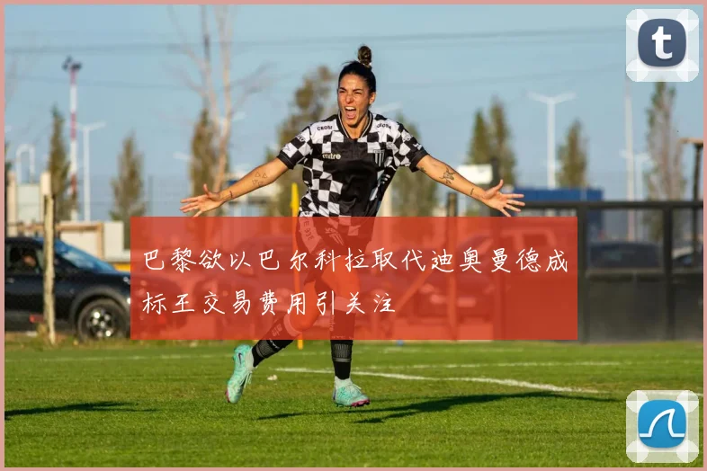 巴黎欲以巴尔科拉取代迪奥曼德成标王交易费用引关注