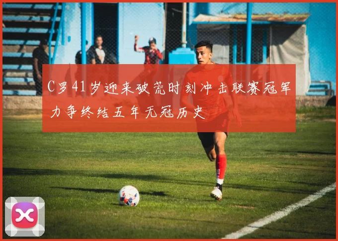 C罗41岁迎来破荒时刻冲击联赛冠军力争终结五年无冠历史
