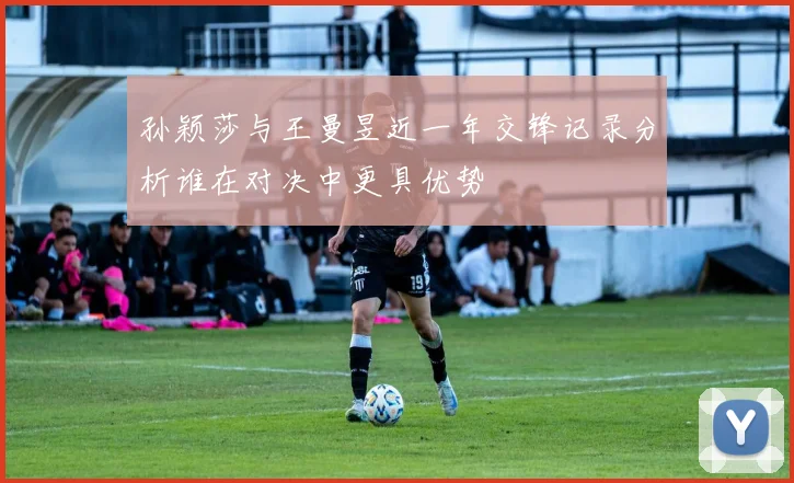 孙颖莎与王曼昱近一年交锋记录分析谁在对决中更具优势