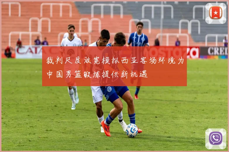 裁判尺度放宽模拟西亚客场环境为中国男篮锻炼提供新机遇